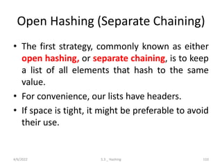 Open Hashing (Separate Chaining)
• The first strategy, commonly known as either
open hashing, or separate chaining, is to keep
a list of all elements that hash to the same
value.
• For convenience, our lists have headers.
• If space is tight, it might be preferable to avoid
their use.
4/6/2022 5.3 _ Hashing 110
 