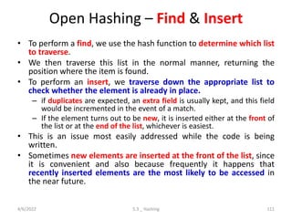 Open Hashing – Find & Insert
• To perform a find, we use the hash function to determine which list
to traverse.
• We then traverse this list in the normal manner, returning the
position where the item is found.
• To perform an insert, we traverse down the appropriate list to
check whether the element is already in place.
– if duplicates are expected, an extra field is usually kept, and this field
would be incremented in the event of a match.
– If the element turns out to be new, it is inserted either at the front of
the list or at the end of the list, whichever is easiest.
• This is an issue most easily addressed while the code is being
written.
• Sometimes new elements are inserted at the front of the list, since
it is convenient and also because frequently it happens that
recently inserted elements are the most likely to be accessed in
the near future.
4/6/2022 5.3 _ Hashing 111
 