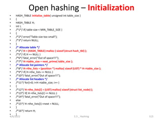 Open hashing – Initialization
• HASH_TABLE initialize_table( unsigned int table_size )
• {
• HASH_TABLE H;
• int i;
• /*1*/ if( table size < MIN_TABLE_SIZE )
• {
• /*2*/ error("Table size too small");
• /*3*/ return NULL;
• }
• /* Allocate table */
• /*4*/ H = (HASH_TABLE) malloc ( sizeof (struct hash_tbl) );
• /*5*/ if( H == NULL )
• /*6*/ fatal_error("Out of space!!!");
• /*7*/ H->table_size = next_prime( table_size );
• /* Allocate list pointers */
• /*8*/ H->the_lists = (position *) malloc( sizeof (LIST) * H->table_size );
• /*9*/ if( H->the_lists == NULL )
• /*10*/ fatal_error("Out of space!!!");
• /* Allocate list headers */
• /*11*/ for(i=0; i<H->table_size; i++ )
• {
• /*12*/ H->the_lists[i] = (LIST) malloc( sizeof (struct list_node) );
• /*13*/ if( H->the_lists[i] == NULL )
• /*14*/ fatal_error("Out of space!!!");
• else
• /*15*/ H->the_lists[i]->next = NULL;
• }
• /*16*/ return H;
• }
4/6/2022 5.3 _ Hashing 113
 