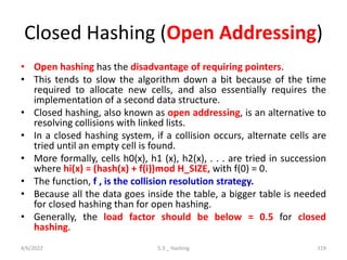 Closed Hashing (Open Addressing)
• Open hashing has the disadvantage of requiring pointers.
• This tends to slow the algorithm down a bit because of the time
required to allocate new cells, and also essentially requires the
implementation of a second data structure.
• Closed hashing, also known as open addressing, is an alternative to
resolving collisions with linked lists.
• In a closed hashing system, if a collision occurs, alternate cells are
tried until an empty cell is found.
• More formally, cells h0(x), h1 (x), h2(x), . . . are tried in succession
where hi(x) = (hash(x) + f(i))mod H_SIZE, with f(0) = 0.
• The function, f , is the collision resolution strategy.
• Because all the data goes inside the table, a bigger table is needed
for closed hashing than for open hashing.
• Generally, the load factor should be below = 0.5 for closed
hashing.
4/6/2022 5.3 _ Hashing 119
 