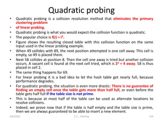 Quadratic probing
• Quadratic probing is a collision resolution method that eliminates the primary
clustering problem
• of linear probing.
• Quadratic probing is what you would expect-the collision function is quadratic.
• The popular choice is f(i) = i2.
• Figure shows the resulting closed table with this collision function on the same
input used in the linear probing example.
• When 49 collides with 89, the next position attempted is one cell away. This cell is
empty, so 49 is placed there.
• Next 58 collides at position 8. Then the cell one away is tried but another collision
occurs. A vacant cell is found at the next cell tried, which is 22 = 4 away. 58 is thus
placed in cell 2.
• The same thing happens for 69.
• For linear probing it is a bad idea to let the hash table get nearly full, because
performance degrades.
• For quadratic probing, the situation is even more drastic: There is no guarantee of
finding an empty cell once the table gets more than half full, or even before the
table gets half full if the table size is not prime.
• This is because at most half of the table can be used as alternate locations to
resolve collisions.
• Indeed, we prove now that if the table is half empty and the table size is prime,
then we are always guaranteed to be able to insert a new element.
4/6/2022 5.3 _ Hashing 124
 