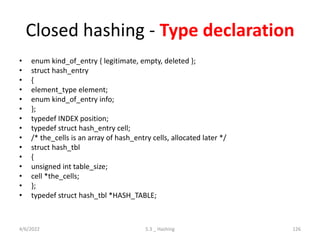 Closed hashing - Type declaration
• enum kind_of_entry { legitimate, empty, deleted };
• struct hash_entry
• {
• element_type element;
• enum kind_of_entry info;
• };
• typedef INDEX position;
• typedef struct hash_entry cell;
• /* the_cells is an array of hash_entry cells, allocated later */
• struct hash_tbl
• {
• unsigned int table_size;
• cell *the_cells;
• };
• typedef struct hash_tbl *HASH_TABLE;
4/6/2022 5.3 _ Hashing 126
 