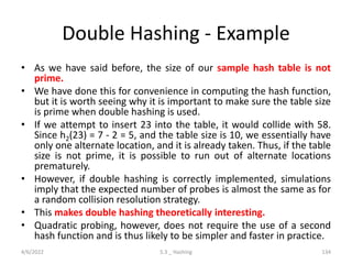 Double Hashing - Example
• As we have said before, the size of our sample hash table is not
prime.
• We have done this for convenience in computing the hash function,
but it is worth seeing why it is important to make sure the table size
is prime when double hashing is used.
• If we attempt to insert 23 into the table, it would collide with 58.
Since h2(23) = 7 - 2 = 5, and the table size is 10, we essentially have
only one alternate location, and it is already taken. Thus, if the table
size is not prime, it is possible to run out of alternate locations
prematurely.
• However, if double hashing is correctly implemented, simulations
imply that the expected number of probes is almost the same as for
a random collision resolution strategy.
• This makes double hashing theoretically interesting.
• Quadratic probing, however, does not require the use of a second
hash function and is thus likely to be simpler and faster in practice.
4/6/2022 5.3 _ Hashing 134
 