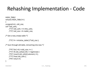 Rehashing Implementation - Code
HASH_TABLE
rehash( HASH_TABLE H )
{
unsigned int i, old_size;
cell *old_cells;
/*1*/ old_cells = H->the_cells;
/*2*/ old_size = H->table_size;
/* Get a new, empty table */
/*3*/ H = initialize_table( 2*old_size );
/* Scan through old table, reinserting into new */
/*4*/ for( i=0; i<old_size; i++ )
/*5*/ if( old_cells[i].info == legitimate )
/*6*/ insert( old_cells[i].element, H );
/*7*/ free( old_cells );
/*8*/ return H;
}
4/6/2022 5.3 _ Hashing 141
 