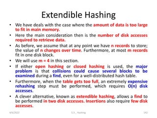 Extendible Hashing
• We have deals with the case where the amount of data is too large
to fit in main memory.
• Here the main consideration then is the number of disk accesses
required to retrieve data.
• As before, we assume that at any point we have n records to store;
the value of n changes over time. Furthermore, at most m records
fit in one disk block.
• We will use m = 4 in this section.
• If either open hashing or closed hashing is used, the major
problem is that collisions could cause several blocks to be
examined during a find, even for a well-distributed hash table.
• Furthermore, when the table gets too full, an extremely expensive
rehashing step must be performed, which requires O(n) disk
accesses.
• A clever alternative, known as extendible hashing, allows a find to
be performed in two disk accesses. Insertions also require few disk
accesses.
4/6/2022 5.3 _ Hashing 142
 