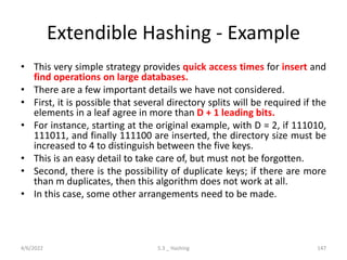 Extendible Hashing - Example
• This very simple strategy provides quick access times for insert and
find operations on large databases.
• There are a few important details we have not considered.
• First, it is possible that several directory splits will be required if the
elements in a leaf agree in more than D + 1 leading bits.
• For instance, starting at the original example, with D = 2, if 111010,
111011, and finally 111100 are inserted, the directory size must be
increased to 4 to distinguish between the five keys.
• This is an easy detail to take care of, but must not be forgotten.
• Second, there is the possibility of duplicate keys; if there are more
than m duplicates, then this algorithm does not work at all.
• In this case, some other arrangements need to be made.
4/6/2022 5.3 _ Hashing 147
 