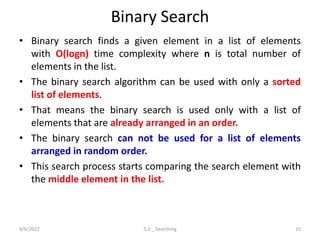 Binary Search
• Binary search finds a given element in a list of elements
with O(logn) time complexity where n is total number of
elements in the list.
• The binary search algorithm can be used with only a sorted
list of elements.
• That means the binary search is used only with a list of
elements that are already arranged in an order.
• The binary search can not be used for a list of elements
arranged in random order.
• This search process starts comparing the search element with
the middle element in the list.
4/6/2022 5.1 _ Searching 15
 