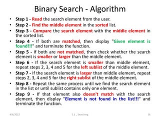 Binary Search - Algorithm
• Step 1 - Read the search element from the user.
• Step 2 - Find the middle element in the sorted list.
• Step 3 - Compare the search element with the middle element in
the sorted list.
• Step 4 - If both are matched, then display "Given element is
found!!!" and terminate the function.
• Step 5 - If both are not matched, then check whether the search
element is smaller or larger than the middle element.
• Step 6 - If the search element is smaller than middle element,
repeat steps 2, 3, 4 and 5 for the left sublist of the middle element.
• Step 7 - If the search element is larger than middle element, repeat
steps 2, 3, 4 and 5 for the right sublist of the middle element.
• Step 8 - Repeat the same process until we find the search element
in the list or until sublist contains only one element.
• Step 9 - If that element also doesn't match with the search
element, then display "Element is not found in the list!!!" and
terminate the function.
4/6/2022 5.1 _ Searching 16
 
