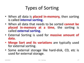 Types of Sorting
• When all data is placed in-memory, then sorting
is called internal sorting.
• When all data that needs to be sorted cannot be
placed in-memory at a time, the sorting is
called external sorting.
• External Sorting is used for massive amount of
data.
• Merge Sort and its variations are typically used
for external sorting.
• Some external storage like hard-disk, CD, etc is
used for external storage.
4/6/2022 5.2 _ Sorting 27
 