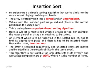 Insertion Sort
• Insertion sort is a simple sorting algorithm that works similar to the
way you sort playing cards in your hands.
• The array is virtually split into a sorted and an unsorted part.
• Values from the unsorted part are picked and placed at the correct
position in the sorted part.
• This is an in-place comparison-based sorting algorithm.
• Here, a sub-list is maintained which is always sorted. For example,
the lower part of an array is maintained to be sorted.
• An element which is to be 'insert'ed in this sorted sub-list, has to
find its appropriate place and then it has to be inserted there.
Hence the name, insertion sort.
• The array is searched sequentially and unsorted items are moved
and inserted into the sorted sub-list (in the same array).
• This algorithm is not suitable for large data sets as its average and
worst case complexity are of Ο(n2), where n is the number of items.
4/6/2022 5.2 _ Sorting 29
 