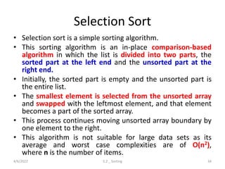 Selection Sort
• Selection sort is a simple sorting algorithm.
• This sorting algorithm is an in-place comparison-based
algorithm in which the list is divided into two parts, the
sorted part at the left end and the unsorted part at the
right end.
• Initially, the sorted part is empty and the unsorted part is
the entire list.
• The smallest element is selected from the unsorted array
and swapped with the leftmost element, and that element
becomes a part of the sorted array.
• This process continues moving unsorted array boundary by
one element to the right.
• This algorithm is not suitable for large data sets as its
average and worst case complexities are of Ο(n2),
where n is the number of items.
4/6/2022 5.2 _ Sorting 34
 