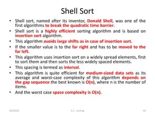 Shell Sort
• Shell sort, named after its inventor, Donald Shell, was one of the
first algorithms to break the quadratic time barrier.
• Shell sort is a highly efficient sorting algorithm and is based on
insertion sort algorithm.
• This algorithm avoids large shifts as in case of insertion sort.
• If the smaller value is to the far right and has to be moved to the
far left.
• This algorithm uses insertion sort on a widely spread elements, first
to sort them and then sorts the less widely spaced elements.
• This spacing is termed as interval.
• This algorithm is quite efficient for medium-sized data sets as its
average and worst-case complexity of this algorithm depends on
the gap sequence the best known is Ο(n), where n is the number of
items.
• And the worst case space complexity is O(n).
4/6/2022 5.2 _ Sorting 42
 