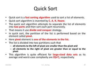 Quick Sort
• Quick sort is a fast sorting algorithm used to sort a list of elements.
• Quick sort algorithm is invented by C. A. R. Hoare.
• The quick sort algorithm attempts to separate the list of elements
into two parts and then sort each part recursively.
• That means it use divide and conquer strategy.
• In quick sort, the partition of the list is performed based on the
element called pivot.
• Here pivot element is one of the elements in the list.
• The list is divided into two partitions such that
– all elements to the left of pivot are smaller than the pivot and
– all elements to the right of pivot are greater than or equal to the
pivot
• This algorithm is quite efficient for large-sized data sets as its
average and worst-case complexity are O(n2), respectively.
4/6/2022 5.2 _ Sorting 47
 