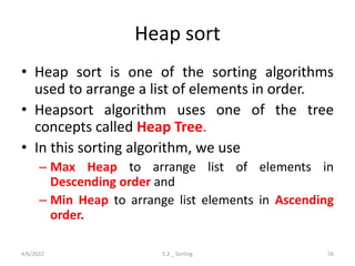 Heap sort
• Heap sort is one of the sorting algorithms
used to arrange a list of elements in order.
• Heapsort algorithm uses one of the tree
concepts called Heap Tree.
• In this sorting algorithm, we use
– Max Heap to arrange list of elements in
Descending order and
– Min Heap to arrange list elements in Ascending
order.
4/6/2022 5.2 _ Sorting 56
 