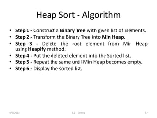 Heap Sort - Algorithm
• Step 1 - Construct a Binary Tree with given list of Elements.
• Step 2 - Transform the Binary Tree into Min Heap.
• Step 3 - Delete the root element from Min Heap
using Heapify method.
• Step 4 - Put the deleted element into the Sorted list.
• Step 5 - Repeat the same until Min Heap becomes empty.
• Step 6 - Display the sorted list.
4/6/2022 5.2 _ Sorting 57
 