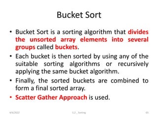 Bucket Sort
• Bucket Sort is a sorting algorithm that divides
the unsorted array elements into several
groups called buckets.
• Each bucket is then sorted by using any of the
suitable sorting algorithms or recursively
applying the same bucket algorithm.
• Finally, the sorted buckets are combined to
form a final sorted array.
• Scatter Gather Approach is used.
4/6/2022 5.2 _ Sorting 65
 