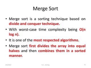 Merge Sort
• Merge sort is a sorting technique based on
divide and conquer technique.
• With worst-case time complexity being Ο(n
log n).
• It is one of the most respected algorithms.
• Merge sort first divides the array into equal
halves and then combines them in a sorted
manner.
4/6/2022 5.2 _ Sorting 77
 