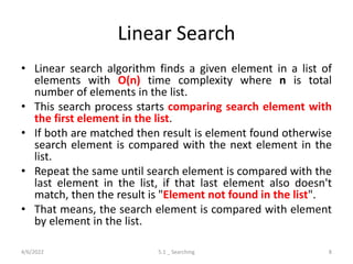 Linear Search
• Linear search algorithm finds a given element in a list of
elements with O(n) time complexity where n is total
number of elements in the list.
• This search process starts comparing search element with
the first element in the list.
• If both are matched then result is element found otherwise
search element is compared with the next element in the
list.
• Repeat the same until search element is compared with the
last element in the list, if that last element also doesn't
match, then the result is "Element not found in the list".
• That means, the search element is compared with element
by element in the list.
4/6/2022 5.1 _ Searching 8
 