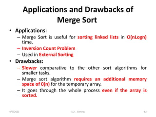 Applications and Drawbacks of
Merge Sort
• Applications:
– Merge Sort is useful for sorting linked lists in O(nLogn)
time.
– Inversion Count Problem
– Used in External Sorting
• Drawbacks:
– Slower comparative to the other sort algorithms for
smaller tasks.
– Merge sort algorithm requires an additional memory
space of 0(n) for the temporary array.
– It goes through the whole process even if the array is
sorted.
4/6/2022 5.2 _ Sorting 82
 