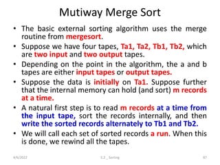 Mutiway Merge Sort
• The basic external sorting algorithm uses the merge
routine from mergesort.
• Suppose we have four tapes, Ta1, Ta2, Tb1, Tb2, which
are two input and two output tapes.
• Depending on the point in the algorithm, the a and b
tapes are either input tapes or output tapes.
• Suppose the data is initially on Ta1. Suppose further
that the internal memory can hold (and sort) m records
at a time.
• A natural first step is to read m records at a time from
the input tape, sort the records internally, and then
write the sorted records alternately to Tb1 and Tb2.
• We will call each set of sorted records a run. When this
is done, we rewind all the tapes.
4/6/2022 5.2 _ Sorting 87
 