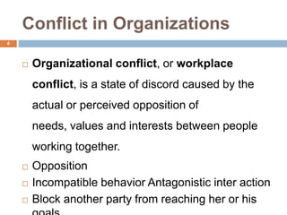 Conflict in Organizations
 Organizational conflict, or workplace
conflict, is a state of discord caused by the
actual or perceived opposition of
needs, values and interests between people
working together.
 Opposition
 Incompatible behavior Antagonistic inter action
 Block another party from reaching her or his
4
 