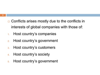 6
 Conflicts arises mostly due to the conflicts in
interests of global companies with those of:
1. Host country’s companies
2. Host country’s government
3. Host country’s customers
4. Host country’s society
5. Host country’s government
 