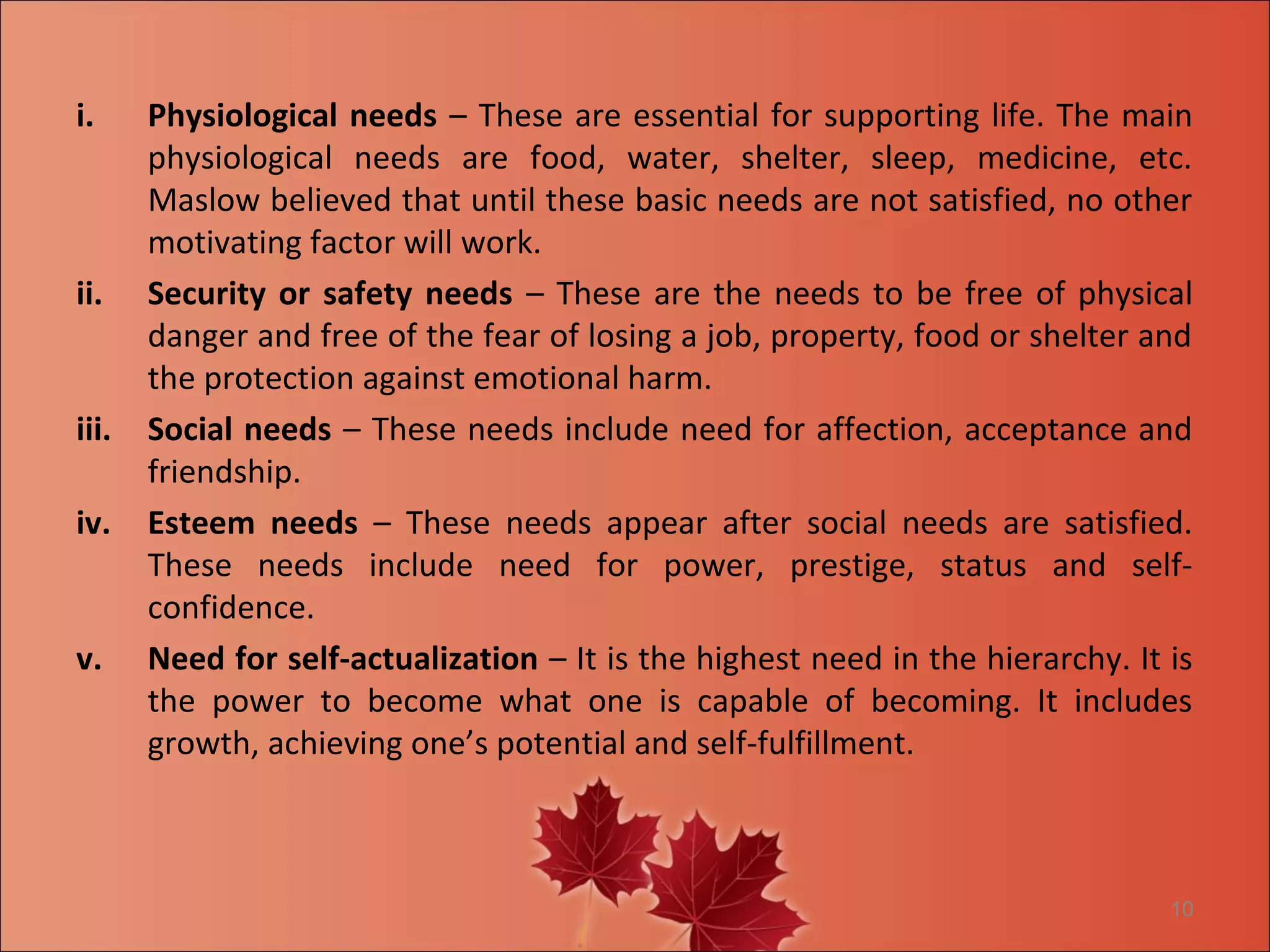i.     Physiological needs – These are essential for supporting life. The main
       physiological needs are food, water, shelter, sleep, medicine, etc.
       Maslow believed that until these basic needs are not satisfied, no other
       motivating factor will work.
ii.    Security or safety needs – These are the needs to be free of physical
       danger and free of the fear of losing a job, property, food or shelter and
       the protection against emotional harm.
iii.   Social needs – These needs include need for affection, acceptance and
       friendship.
iv.    Esteem needs – These needs appear after social needs are satisfied.
       These needs include need for power, prestige, status and self-
       confidence.
v.     Need for self-actualization – It is the highest need in the hierarchy. It is
       the power to become what one is capable of becoming. It includes
       growth, achieving one’s potential and self-fulfillment.



                                                                                 10
 