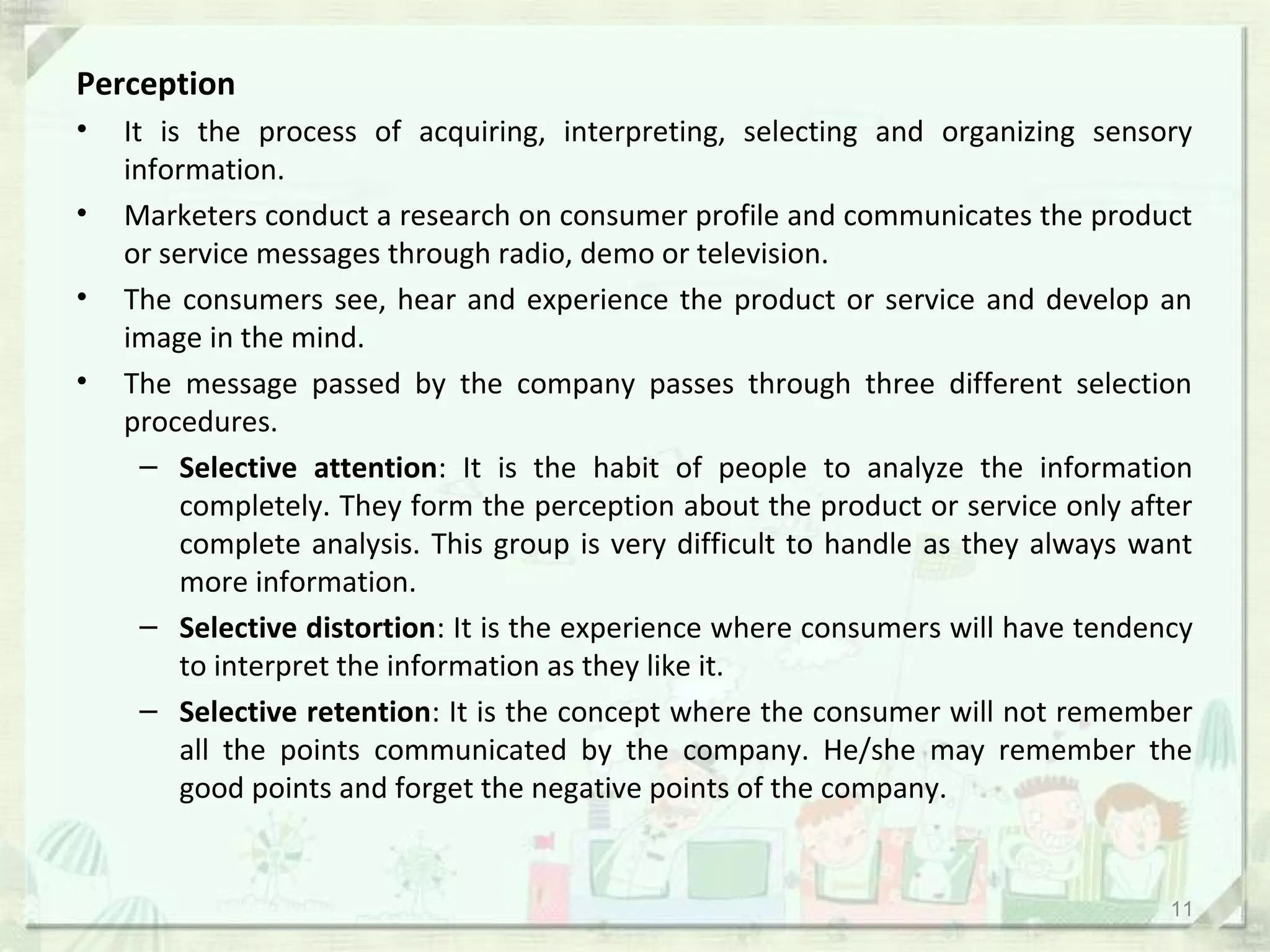 Perception
•   It is the process of acquiring, interpreting, selecting and organizing sensory
    information.
•   Marketers conduct a research on consumer profile and communicates the product
    or service messages through radio, demo or television.
•   The consumers see, hear and experience the product or service and develop an
    image in the mind.
•   The message passed by the company passes through three different selection
    procedures.
      – Selective attention: It is the habit of people to analyze the information
         completely. They form the perception about the product or service only after
         complete analysis. This group is very difficult to handle as they always want
         more information.
      – Selective distortion: It is the experience where consumers will have tendency
         to interpret the information as they like it.
      – Selective retention: It is the concept where the consumer will not remember
         all the points communicated by the company. He/she may remember the
         good points and forget the negative points of the company.


                                                                                    11
 