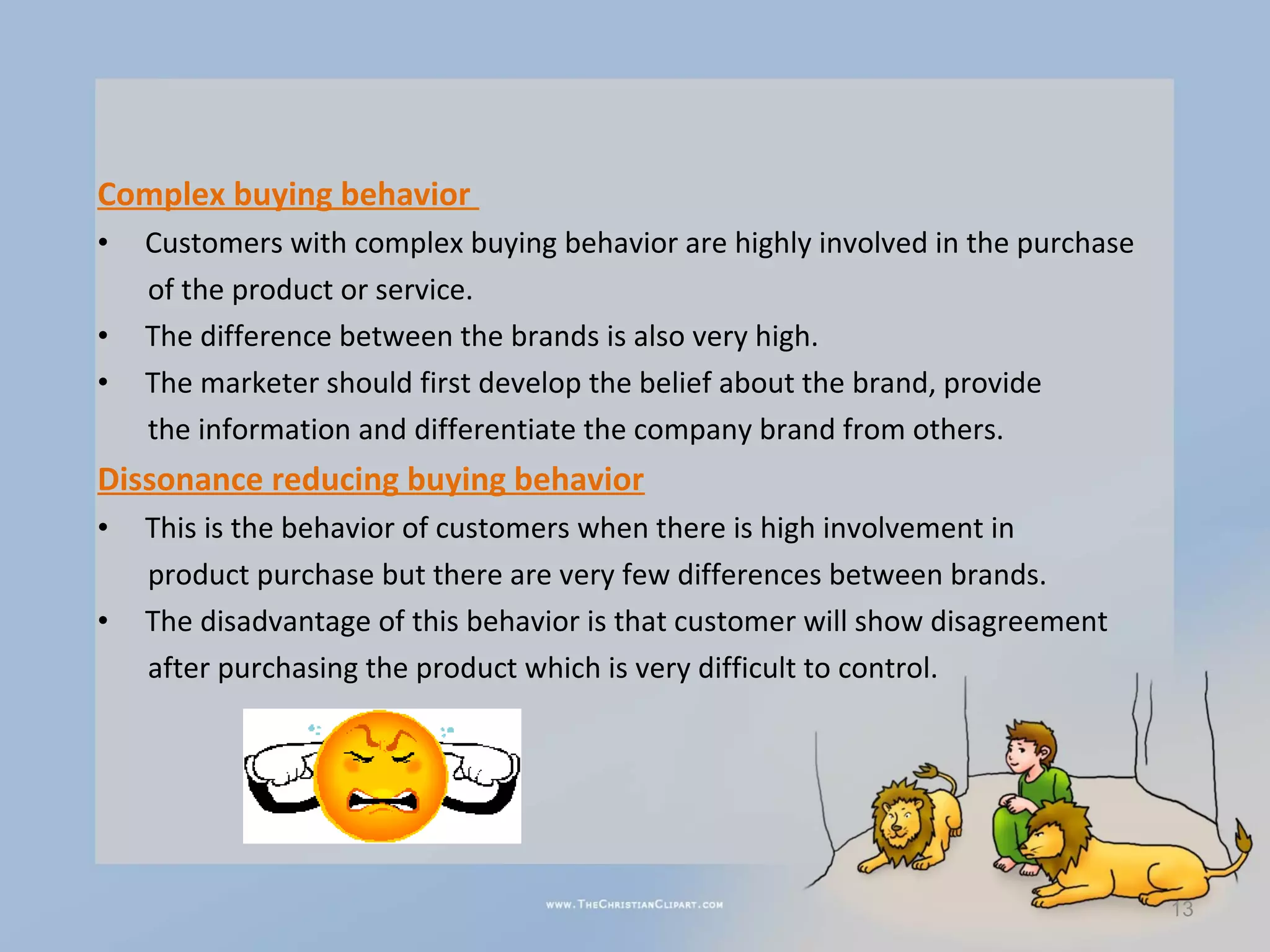 Complex buying behavior
•   Customers with complex buying behavior are highly involved in the purchase
    of the product or service.
•   The difference between the brands is also very high.
•   The marketer should first develop the belief about the brand, provide
    the information and differentiate the company brand from others.
Dissonance reducing buying behavior
•   This is the behavior of customers when there is high involvement in
    product purchase but there are very few differences between brands.
•   The disadvantage of this behavior is that customer will show disagreement
    after purchasing the product which is very difficult to control.




                                                                                 13
 