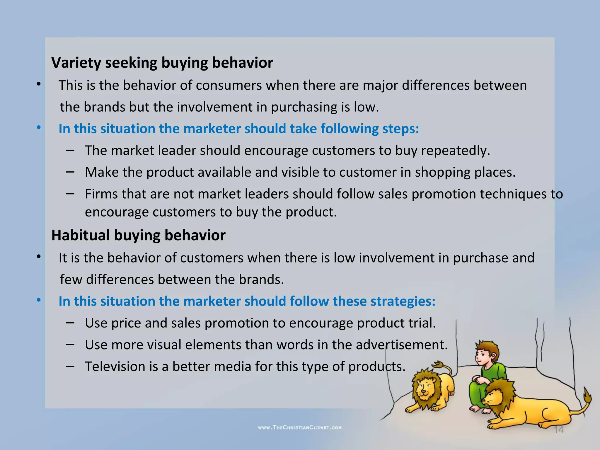 Variety seeking buying behavior
•    This is the behavior of consumers when there are major differences between
     the brands but the involvement in purchasing is low.
•    In this situation the marketer should take following steps:
      – The market leader should encourage customers to buy repeatedly.
      – Make the product available and visible to customer in shopping places.
      – Firms that are not market leaders should follow sales promotion techniques to
          encourage customers to buy the product.
    Habitual buying behavior
•    It is the behavior of customers when there is low involvement in purchase and
     few differences between the brands.
•    In this situation the marketer should follow these strategies:
       – Use price and sales promotion to encourage product trial.
       – Use more visual elements than words in the advertisement.
       – Television is a better media for this type of products.



                                                                                     14
 