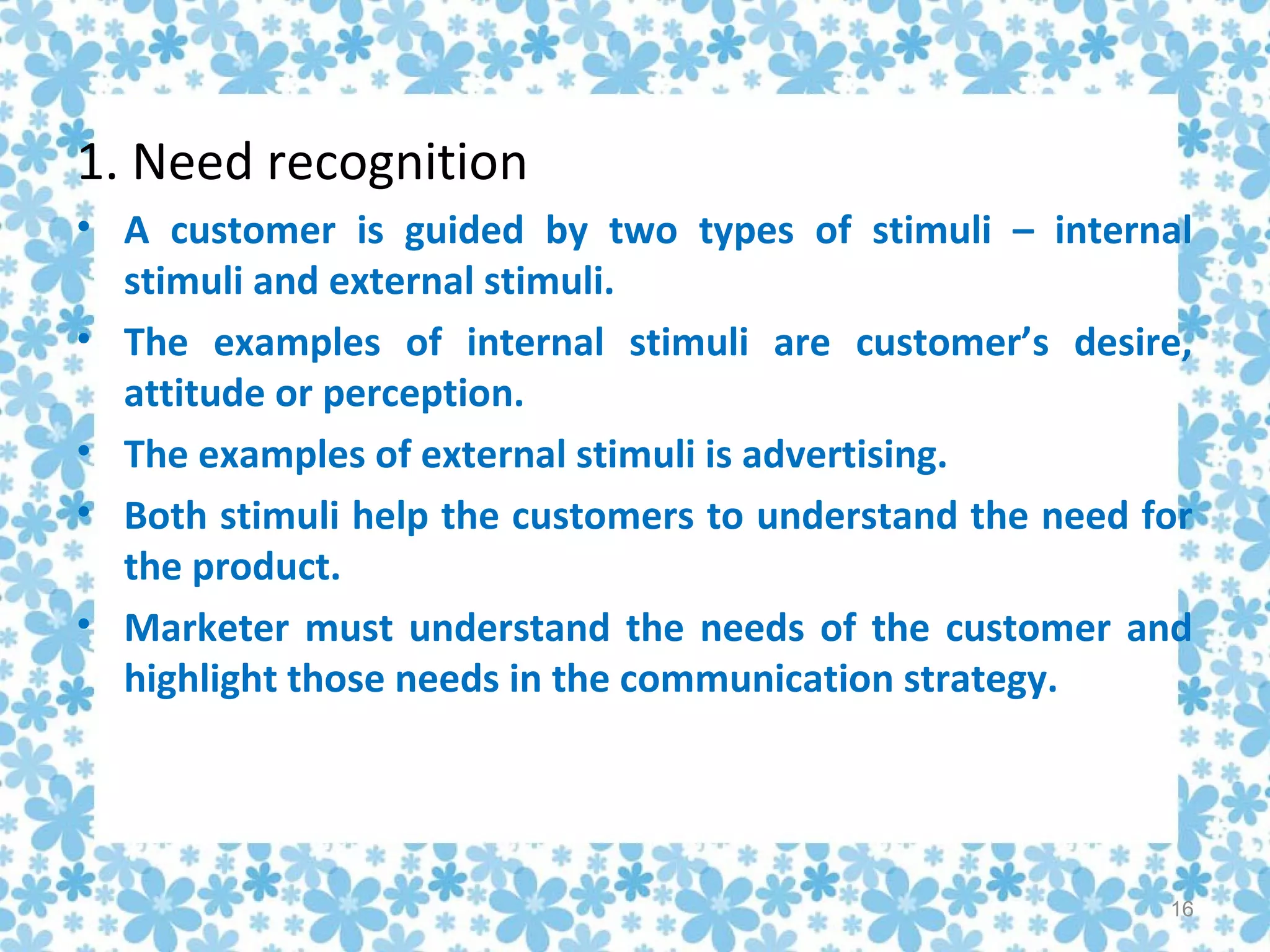 1. Need recognition
• A customer is guided by two types of stimuli – internal
  stimuli and external stimuli.
• The examples of internal stimuli are customer’s desire,
  attitude or perception.
• The examples of external stimuli is advertising.
• Both stimuli help the customers to understand the need for
  the product.
• Marketer must understand the needs of the customer and
  highlight those needs in the communication strategy.




                                                          16
 