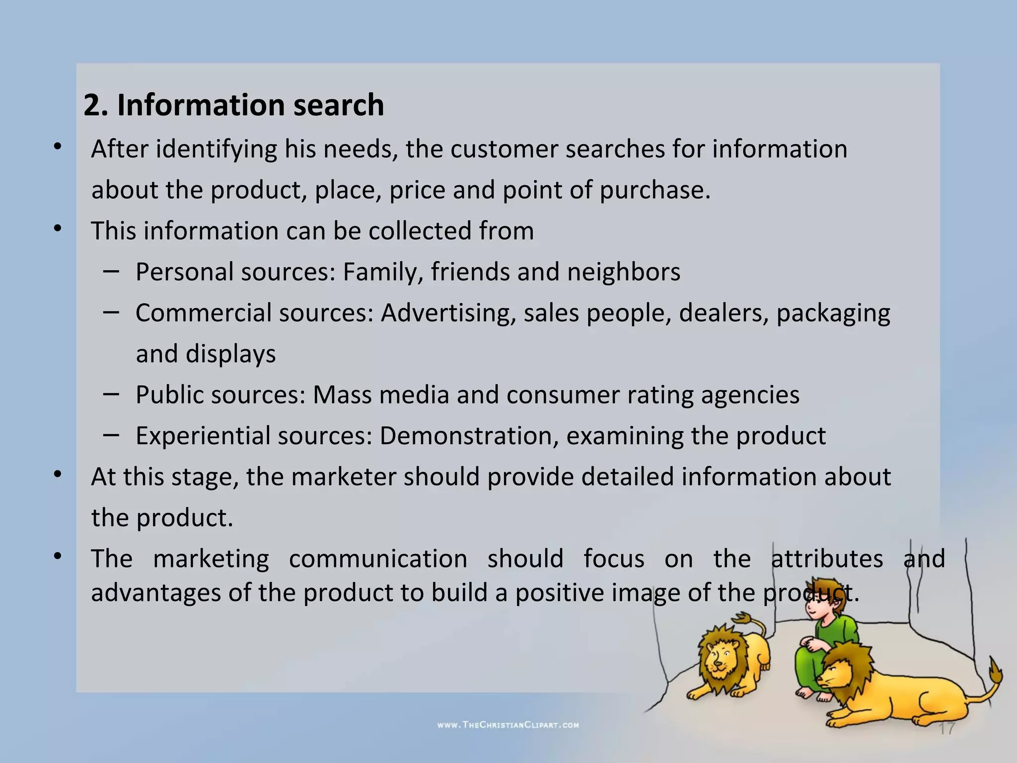 2. Information search
•   After identifying his needs, the customer searches for information
    about the product, place, price and point of purchase.
•   This information can be collected from
     – Personal sources: Family, friends and neighbors
     – Commercial sources: Advertising, sales people, dealers, packaging
        and displays
     – Public sources: Mass media and consumer rating agencies
     – Experiential sources: Demonstration, examining the product
•   At this stage, the marketer should provide detailed information about
    the product.
•   The marketing communication should focus on the attributes and
    advantages of the product to build a positive image of the product.



                                                                        17
 