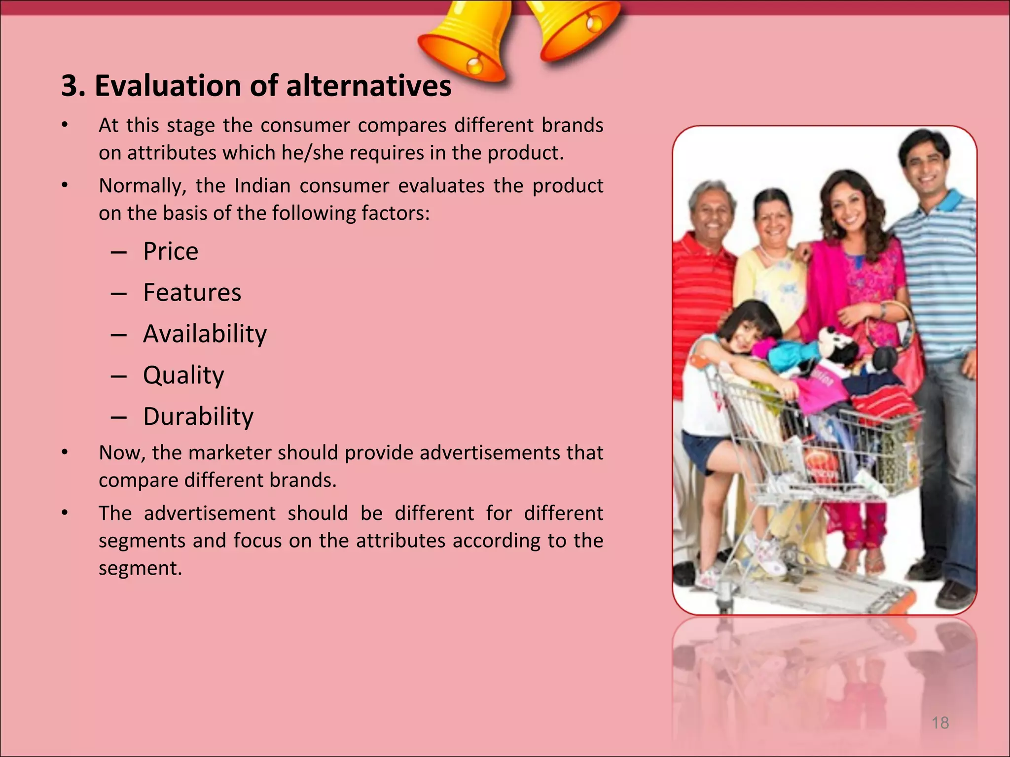 3. Evaluation of alternatives
•   At this stage the consumer compares different brands
    on attributes which he/she requires in the product.
•   Normally, the Indian consumer evaluates the product
    on the basis of the following factors:
     –   Price
     –   Features
     –   Availability
     –   Quality
     –   Durability
•   Now, the marketer should provide advertisements that
    compare different brands.
•   The advertisement should be different for different
    segments and focus on the attributes according to the
    segment.




                                                            18
 
