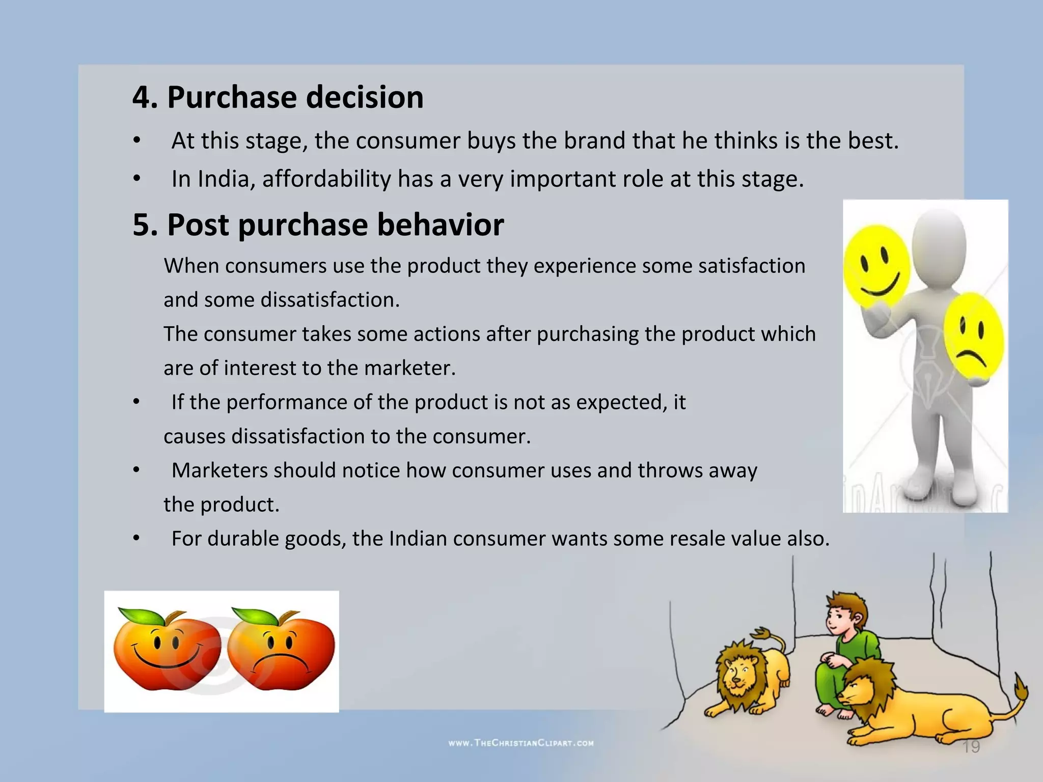 4. Purchase decision
•   At this stage, the consumer buys the brand that he thinks is the best.
•   In India, affordability has a very important role at this stage.
5. Post purchase behavior
    When consumers use the product they experience some satisfaction
    and some dissatisfaction.
    The consumer takes some actions after purchasing the product which
    are of interest to the marketer.
•    If the performance of the product is not as expected, it
    causes dissatisfaction to the consumer.
•    Marketers should notice how consumer uses and throws away
    the product.
•    For durable goods, the Indian consumer wants some resale value also.




                                                                             19
 
