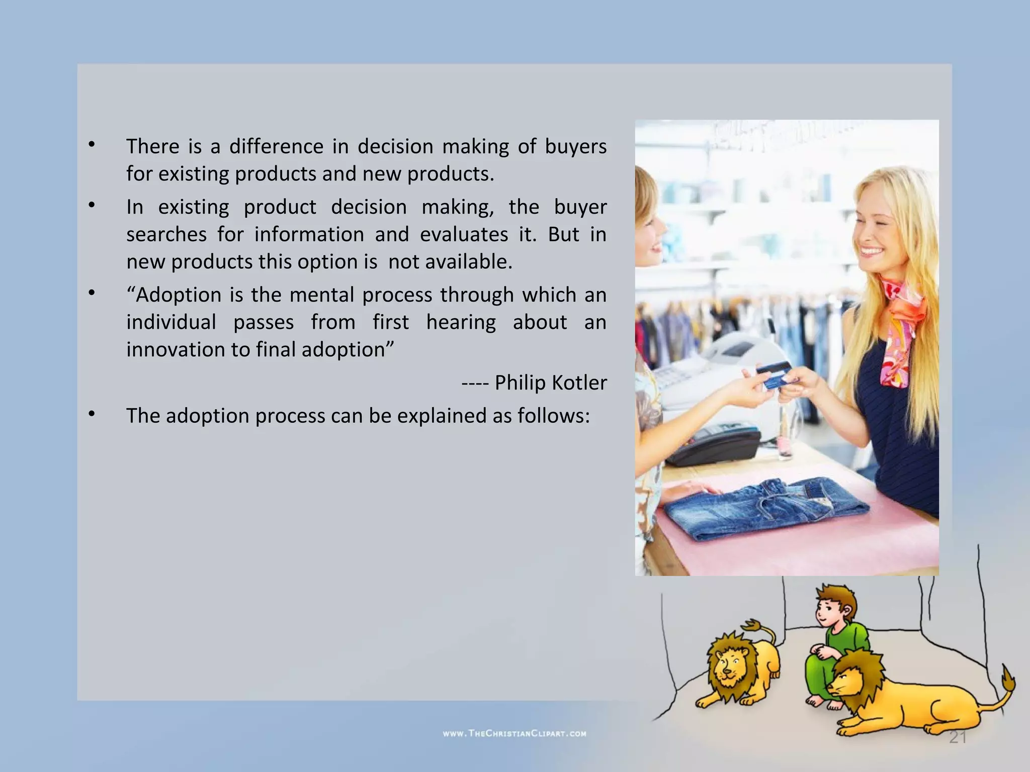 •   There is a difference in decision making of buyers
    for existing products and new products.
•   In existing product decision making, the buyer
    searches for information and evaluates it. But in
    new products this option is not available.
•   “Adoption is the mental process through which an
    individual passes from first hearing about an
    innovation to final adoption”
                                        ---- Philip Kotler
•   The adoption process can be explained as follows:




                                                             21
 