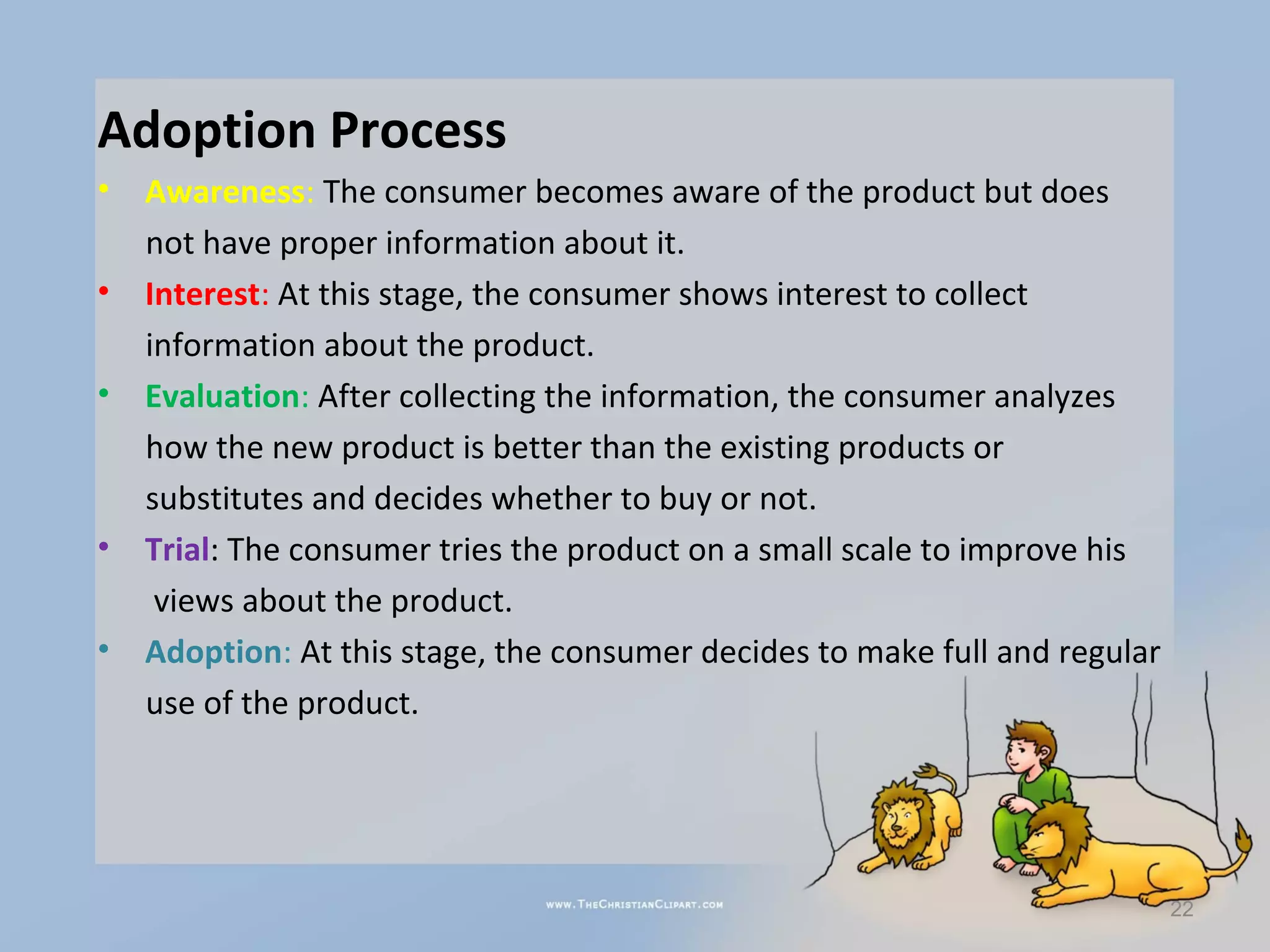 Adoption Process
•   Awareness: The consumer becomes aware of the product but does
    not have proper information about it.
•   Interest: At this stage, the consumer shows interest to collect
    information about the product.
•   Evaluation: After collecting the information, the consumer analyzes
    how the new product is better than the existing products or
    substitutes and decides whether to buy or not.
•   Trial: The consumer tries the product on a small scale to improve his
     views about the product.
•   Adoption: At this stage, the consumer decides to make full and regular
    use of the product.




                                                                             22
 