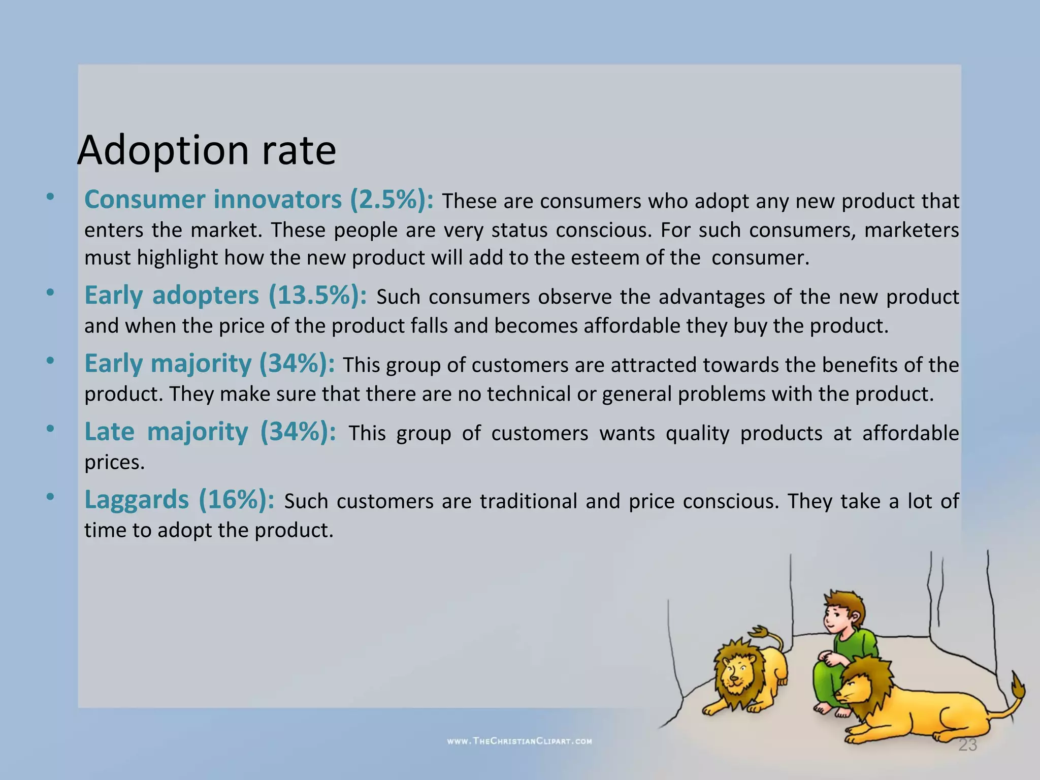 Adoption rate
•   Consumer innovators (2.5%): These are consumers who adopt any new product that
    enters the market. These people are very status conscious. For such consumers, marketers
    must highlight how the new product will add to the esteem of the consumer.
•   Early adopters (13.5%): Such consumers observe the advantages of the new product
    and when the price of the product falls and becomes affordable they buy the product.
•   Early majority (34%): This group of customers are attracted towards the benefits of the
    product. They make sure that there are no technical or general problems with the product.
•   Late majority (34%): This group of customers wants quality products at affordable
    prices.
•   Laggards (16%): Such customers are traditional and price conscious. They take a lot of
    time to adopt the product.




                                                                                                23
 