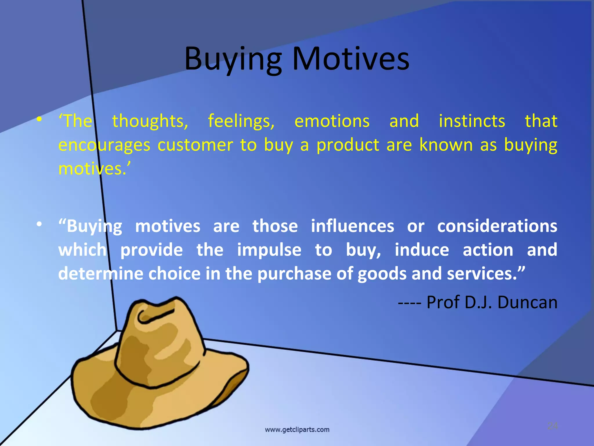 Buying Motives
• ‘The thoughts, feelings, emotions and instincts that
  encourages customer to buy a product are known as buying
  motives.’

• “Buying motives are those influences or considerations
  which provide the impulse to buy, induce action and
  determine choice in the purchase of goods and services.”
                                          ---- Prof D.J. Duncan




                                                             24
 