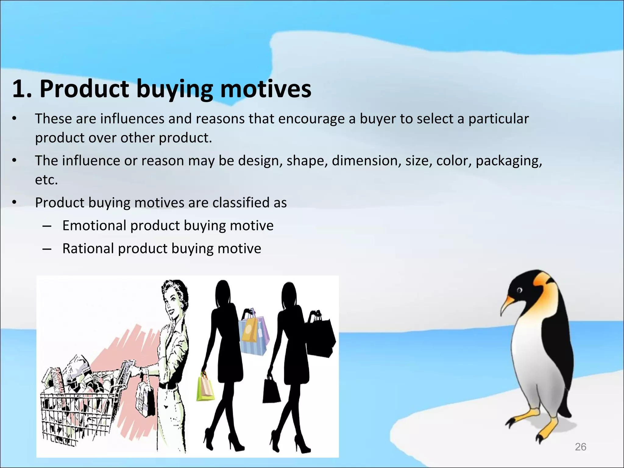 1. Product buying motives
•   These are influences and reasons that encourage a buyer to select a particular
    product over other product.
•   The influence or reason may be design, shape, dimension, size, color, packaging,
    etc.
•   Product buying motives are classified as
     – Emotional product buying motive
     – Rational product buying motive




                                                                                       26
 