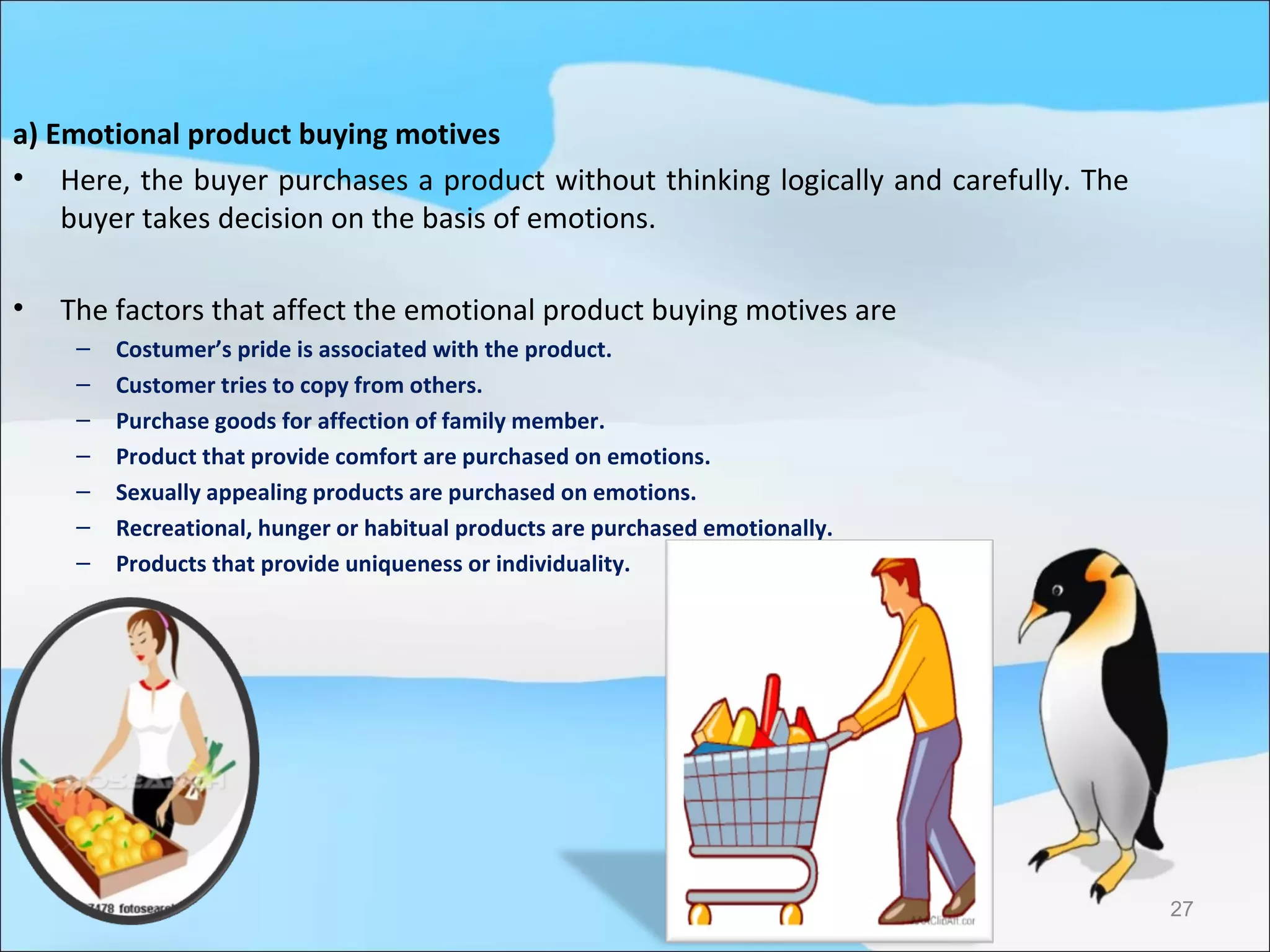 a) Emotional product buying motives
• Here, the buyer purchases a product without thinking logically and carefully. The
    buyer takes decision on the basis of emotions.

•   The factors that affect the emotional product buying motives are
     –   Costumer’s pride is associated with the product.
     –   Customer tries to copy from others.
     –   Purchase goods for affection of family member.
     –   Product that provide comfort are purchased on emotions.
     –   Sexually appealing products are purchased on emotions.
     –   Recreational, hunger or habitual products are purchased emotionally.
     –   Products that provide uniqueness or individuality.




                                                                                      27
 