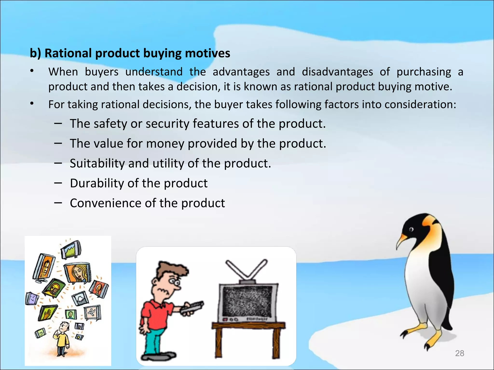 b) Rational product buying motives
•   When buyers understand the advantages and disadvantages of purchasing a
    product and then takes a decision, it is known as rational product buying motive.
•   For taking rational decisions, the buyer takes following factors into consideration:
     –   The safety or security features of the product.
     –   The value for money provided by the product.
     –   Suitability and utility of the product.
     –   Durability of the product
     –   Convenience of the product




                                                                                      28
 