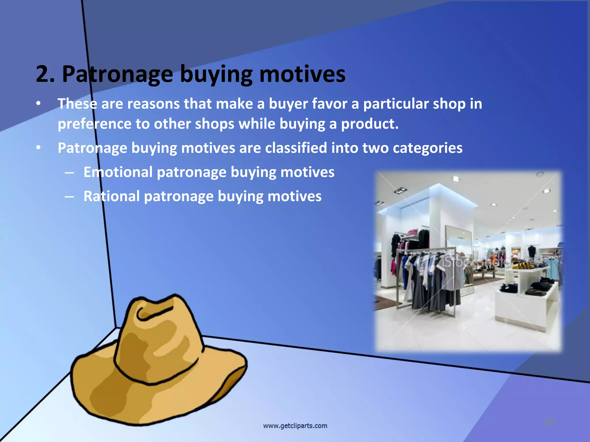 2. Patronage buying motives
•   These are reasons that make a buyer favor a particular shop in
    preference to other shops while buying a product.
•   Patronage buying motives are classified into two categories
     – Emotional patronage buying motives
     – Rational patronage buying motives




                                                                     29
 