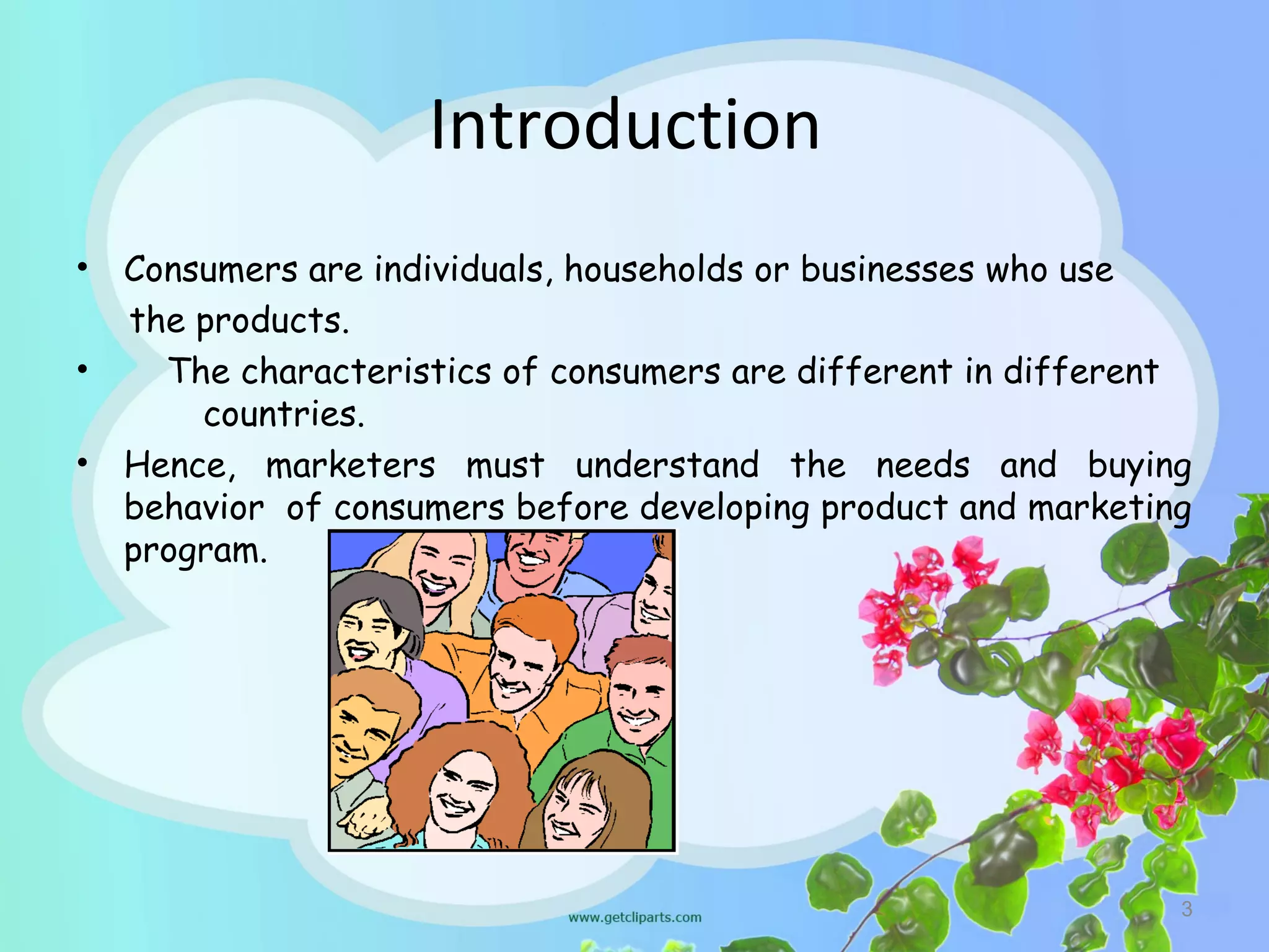 Introduction
•   Consumers are individuals, households or businesses who use
    the products.
•     The characteristics of consumers are different in different
        countries.
•   Hence, marketers must understand the needs and buying
    behavior of consumers before developing product and marketing
    program.




                                                                3
 