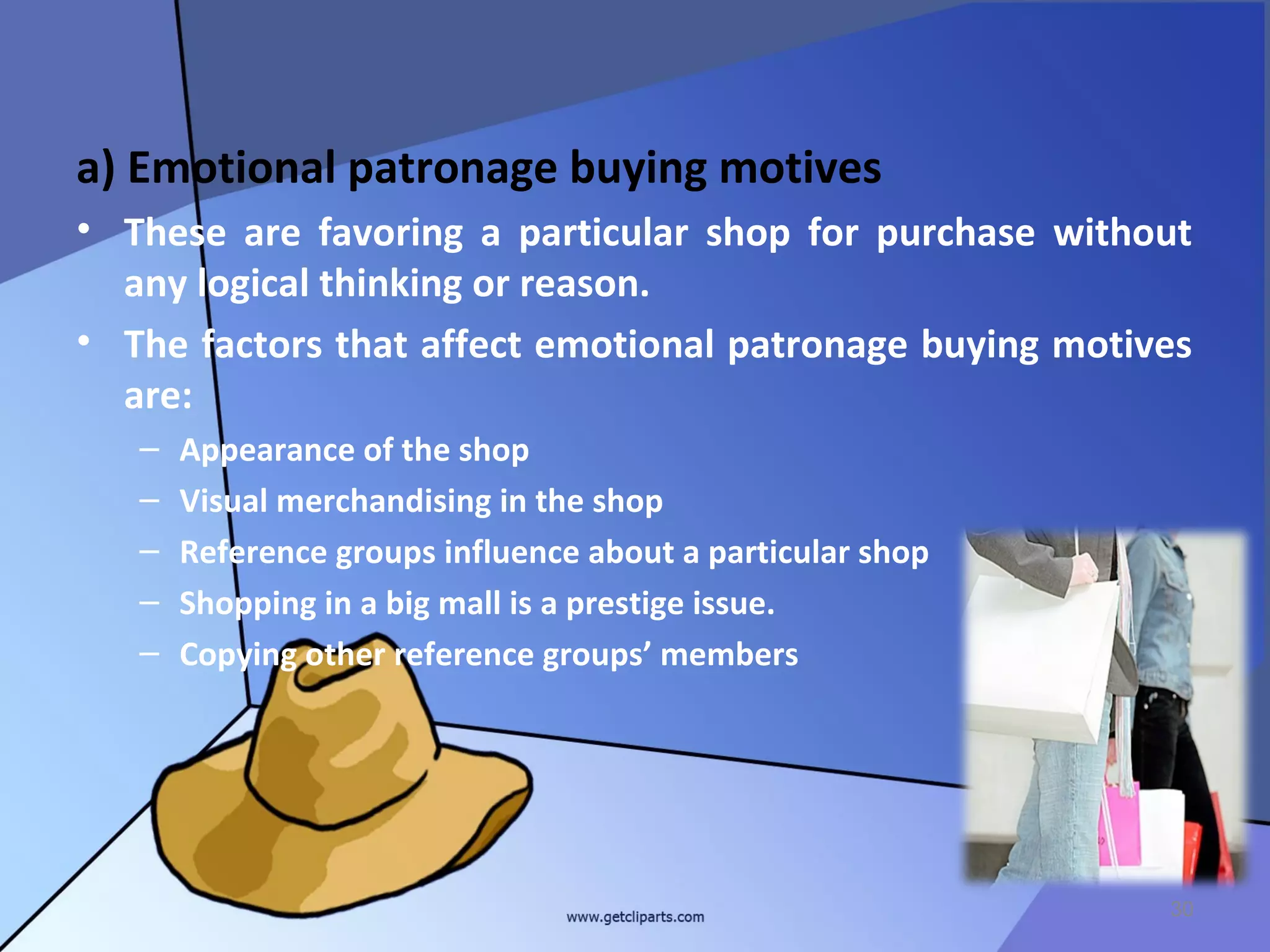 a) Emotional patronage buying motives
• These are favoring a particular shop for purchase without
  any logical thinking or reason.
• The factors that affect emotional patronage buying motives
  are:
   –   Appearance of the shop
   –   Visual merchandising in the shop
   –   Reference groups influence about a particular shop
   –   Shopping in a big mall is a prestige issue.
   –   Copying other reference groups’ members




                                                            30
 