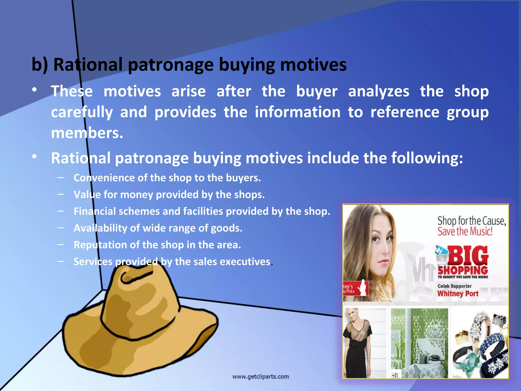 b) Rational patronage buying motives
• These motives arise after the buyer analyzes the shop
  carefully and provides the information to reference group
  members.
• Rational patronage buying motives include the following:
   –   Convenience of the shop to the buyers.
   –   Value for money provided by the shops.
   –   Financial schemes and facilities provided by the shop.
   –   Availability of wide range of goods.
   –   Reputation of the shop in the area.
   –   Services provided by the sales executives.




                                                                31
 