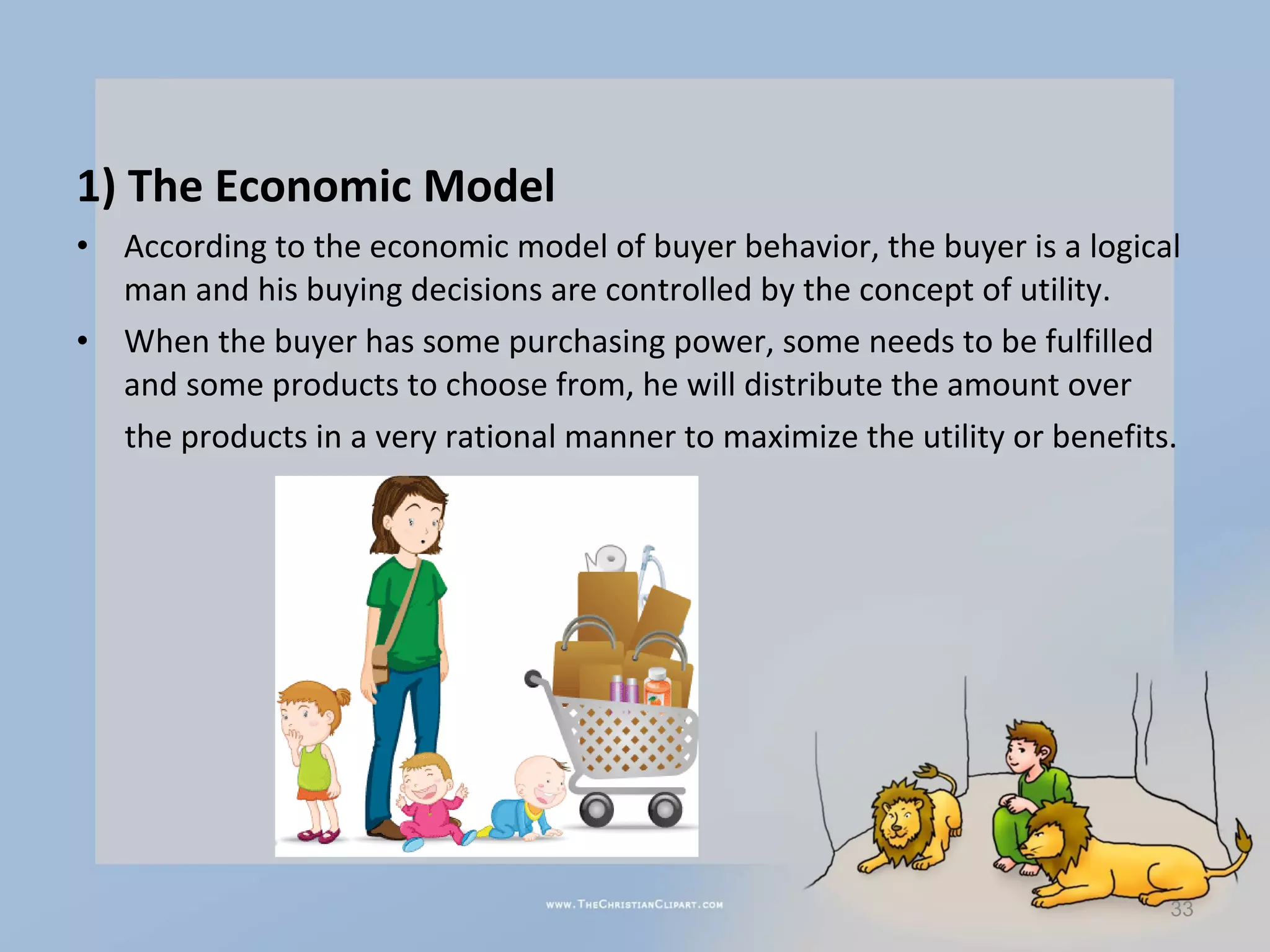1) The Economic Model
•   According to the economic model of buyer behavior, the buyer is a logical
    man and his buying decisions are controlled by the concept of utility.
•   When the buyer has some purchasing power, some needs to be fulfilled
    and some products to choose from, he will distribute the amount over
    the products in a very rational manner to maximize the utility or benefits.




                                                                              33
 