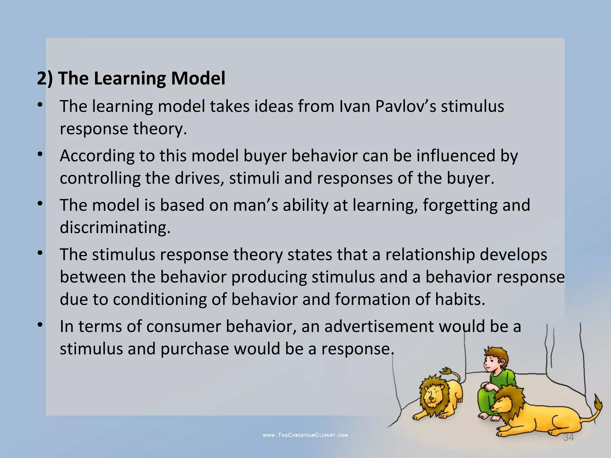2) The Learning Model
• The learning model takes ideas from Ivan Pavlov’s stimulus
  response theory.
• According to this model buyer behavior can be influenced by
  controlling the drives, stimuli and responses of the buyer.
• The model is based on man’s ability at learning, forgetting and
  discriminating.
• The stimulus response theory states that a relationship develops
  between the behavior producing stimulus and a behavior response
  due to conditioning of behavior and formation of habits.
• In terms of consumer behavior, an advertisement would be a
  stimulus and purchase would be a response.



                                                                 34
 
