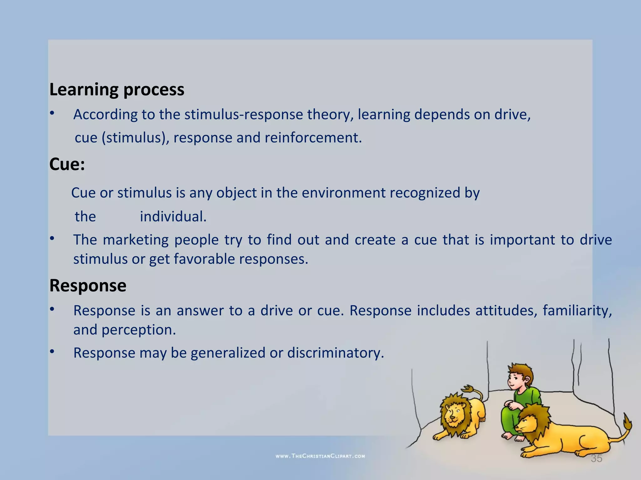 Learning process
•   According to the stimulus-response theory, learning depends on drive,
    cue (stimulus), response and reinforcement.
Cue:
    Cue or stimulus is any object in the environment recognized by
    the        individual.
•   The marketing people try to find out and create a cue that is important to drive
    stimulus or get favorable responses.
Response
•   Response is an answer to a drive or cue. Response includes attitudes, familiarity,
    and perception.
•   Response may be generalized or discriminatory.




                                                                                  35
 