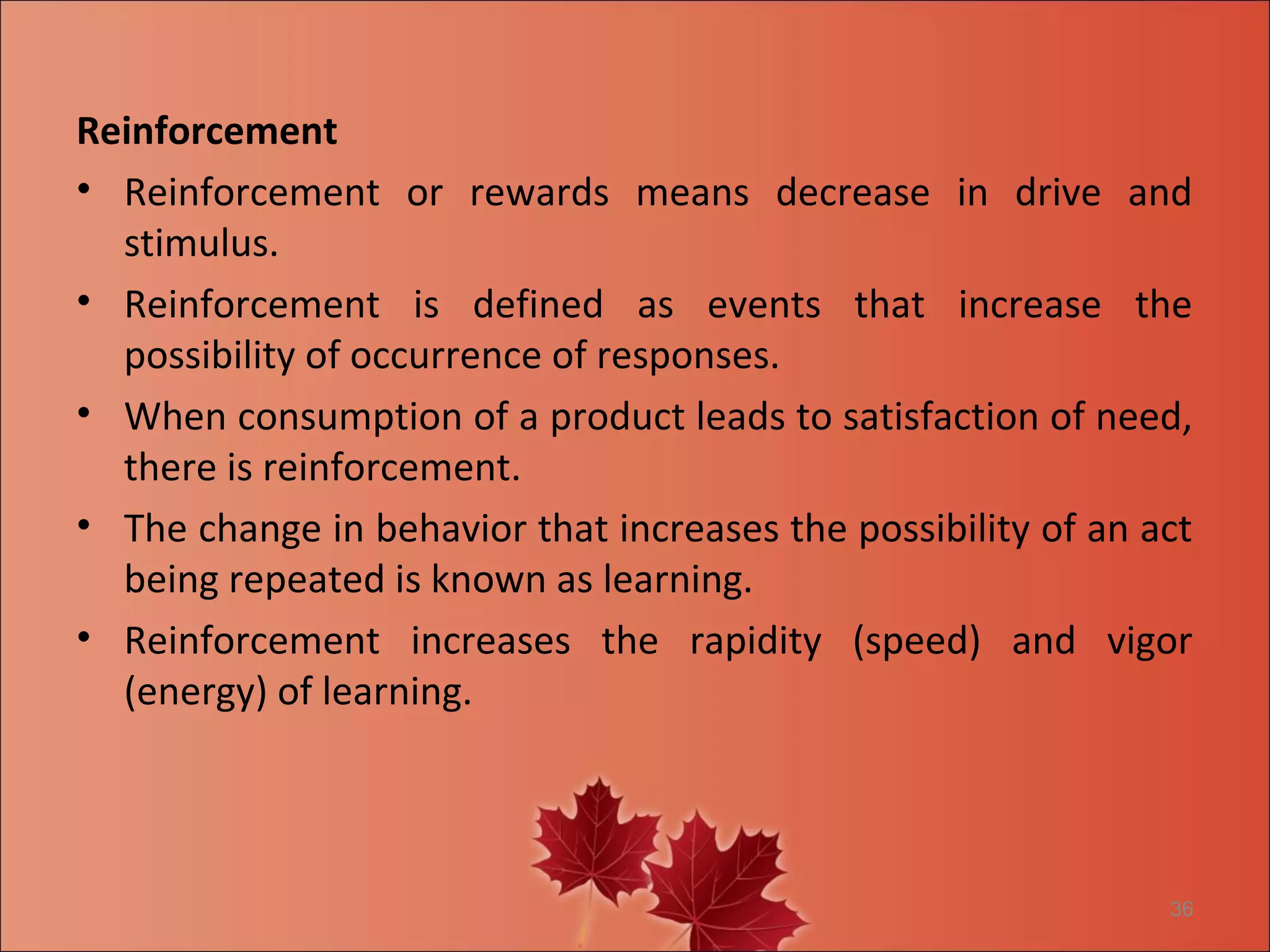 Reinforcement
• Reinforcement or rewards means decrease in drive and
  stimulus.
• Reinforcement is defined as events that increase the
  possibility of occurrence of responses.
• When consumption of a product leads to satisfaction of need,
  there is reinforcement.
• The change in behavior that increases the possibility of an act
  being repeated is known as learning.
• Reinforcement increases the rapidity (speed) and vigor
  (energy) of learning.




                                                               36
 