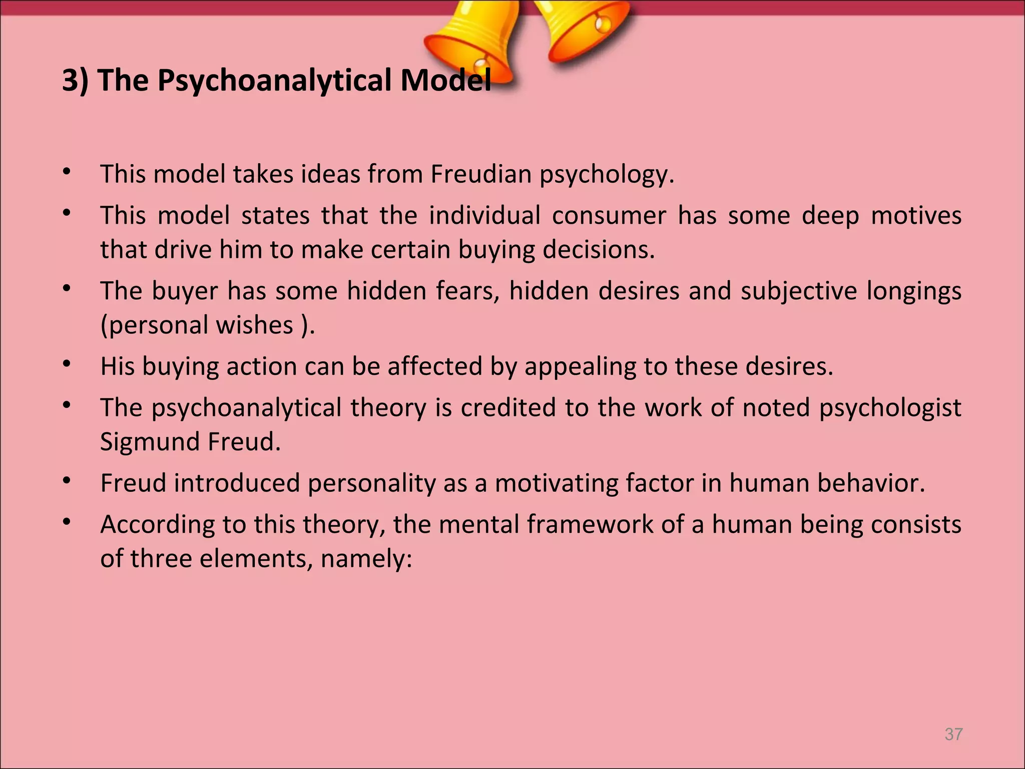 3) The Psychoanalytical Model

•   This model takes ideas from Freudian psychology.
•   This model states that the individual consumer has some deep motives
    that drive him to make certain buying decisions.
•   The buyer has some hidden fears, hidden desires and subjective longings
    (personal wishes ).
•   His buying action can be affected by appealing to these desires.
•   The psychoanalytical theory is credited to the work of noted psychologist
    Sigmund Freud.
•   Freud introduced personality as a motivating factor in human behavior.
•   According to this theory, the mental framework of a human being consists
    of three elements, namely:




                                                                           37
 